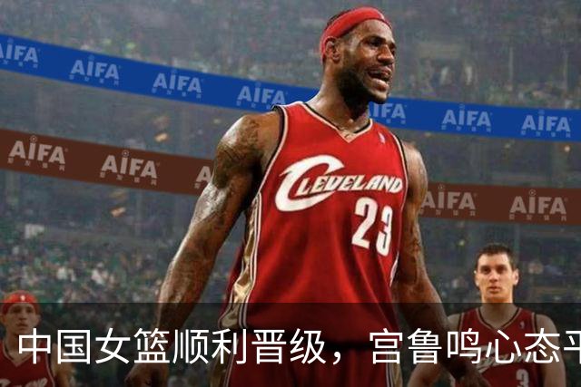 中国女篮顺利晋级，宫鲁鸣心态平和，球员表现各有高低